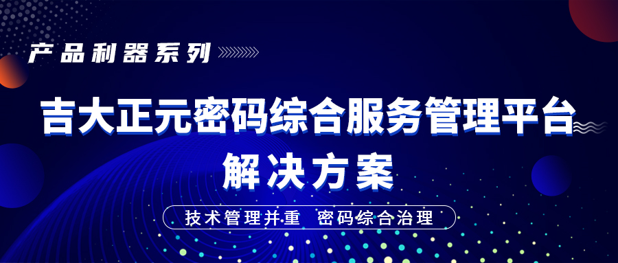 产品利器系列 | 技术管理并重，密码综合治理 ——吉大正元密码综合服务管理平台解决方案
